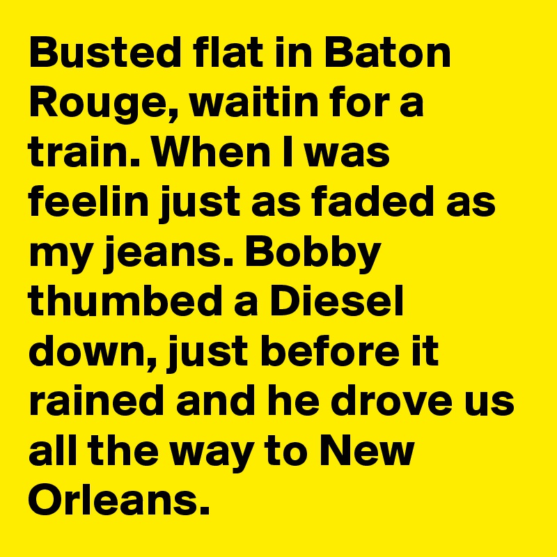 Busted flat in Baton Rouge, waitin for a train. When I was feelin just as faded as my jeans. Bobby thumbed a Diesel down, just before it rained and he drove us all the way to New Orleans. 
