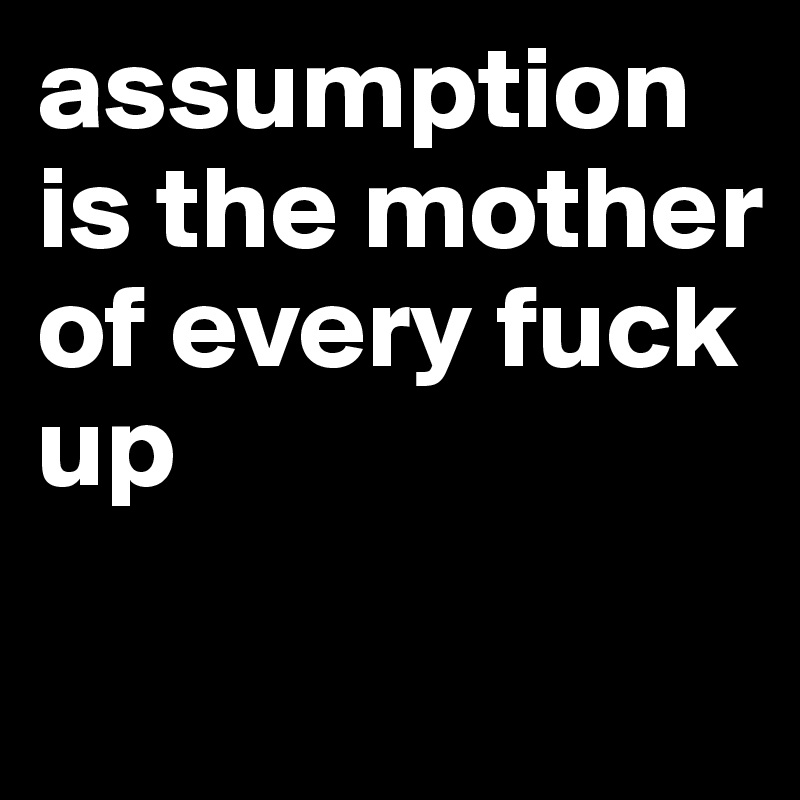 assumption is the mother of every fuck up
