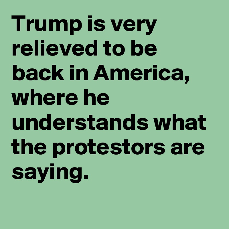 Trump is very relieved to be back in America, where he understands what the protestors are saying.
