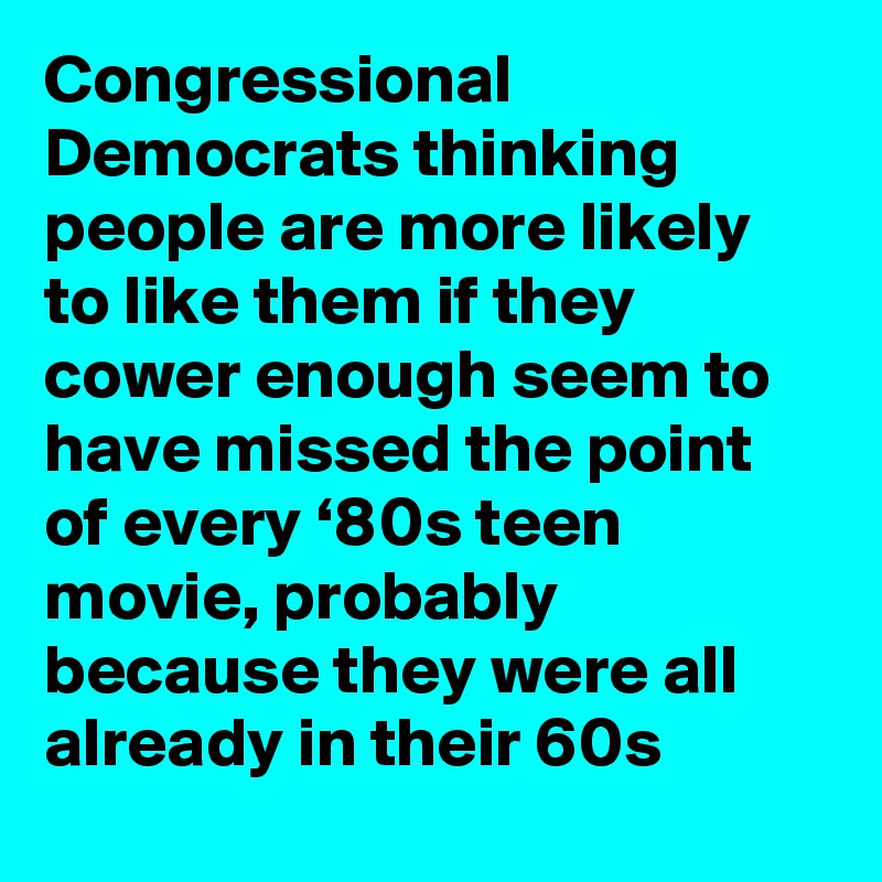 Congressional Democrats thinking people are more likely to like them if they cower enough seem to have missed the point of every ‘80s teen movie, probably because they were all already in their 60s