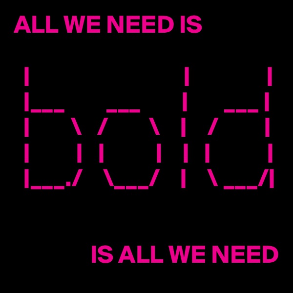 ALL WE NEED IS

  |                              |               |
  |___        ___        |       ___ | 
  |        \   /        \    |    /         |
  |         |   |          |    |   |           |
  |___./    \___/    |    \ ___/|


               IS ALL WE NEED