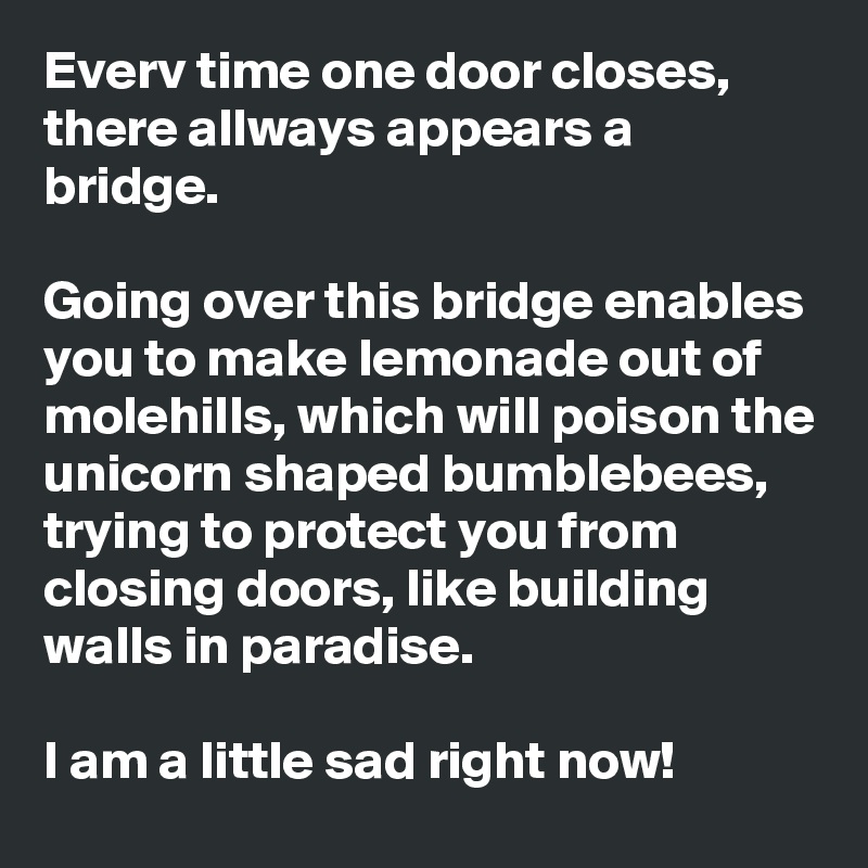 Everv time one door closes, there allways appears a bridge.

Going over this bridge enables you to make lemonade out of molehills, which will poison the unicorn shaped bumblebees, trying to protect you from closing doors, like building walls in paradise.

I am a little sad right now!