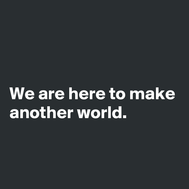 



We are here to make another world.

