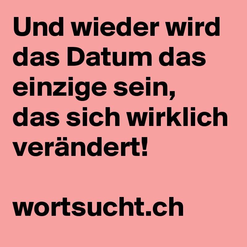 Und wieder wird das Datum das einzige sein, das sich wirklich verändert! 

wortsucht.ch 