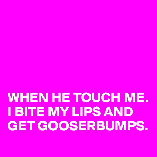 





WHEN HE TOUCH ME. 
I BITE MY LIPS AND GET GOOSERBUMPS. 