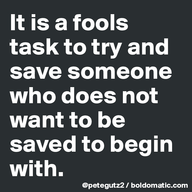 It is a fools task to try and save someone who does not want to be saved to begin with.