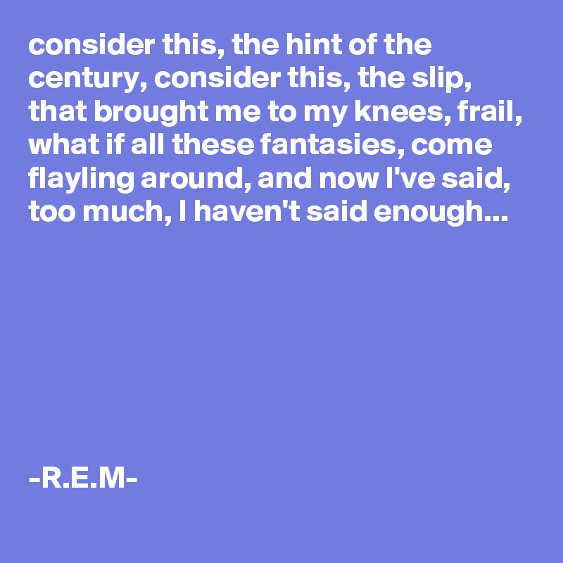 consider this, the hint of the century, consider this, the slip, that brought me to my knees, frail, what if all these fantasies, come flayling around, and now I've said, too much, I haven't said enough...







-R.E.M-