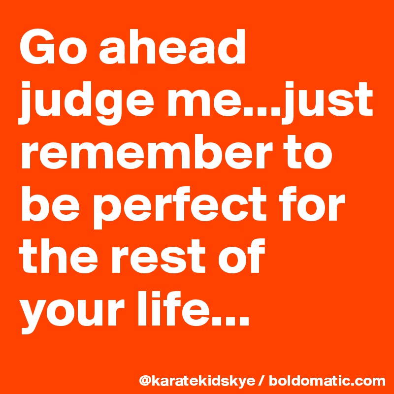 Go ahead judge me...just remember to be perfect for the rest of your life...