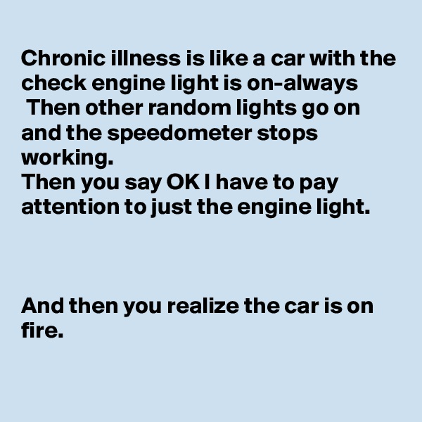 
Chronic illness is like a car with the check engine light is on-always
 Then other random lights go on and the speedometer stops working.
Then you say OK I have to pay attention to just the engine light.



And then you realize the car is on fire.

