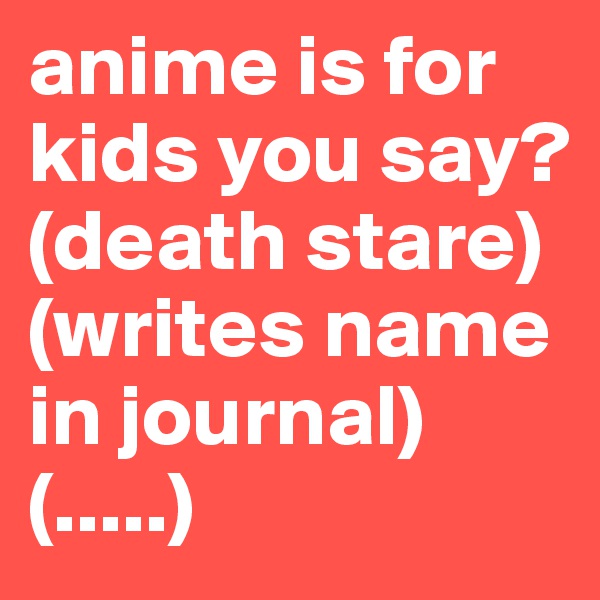 anime is for kids you say?
(death stare)
(writes name in journal)
(.....)