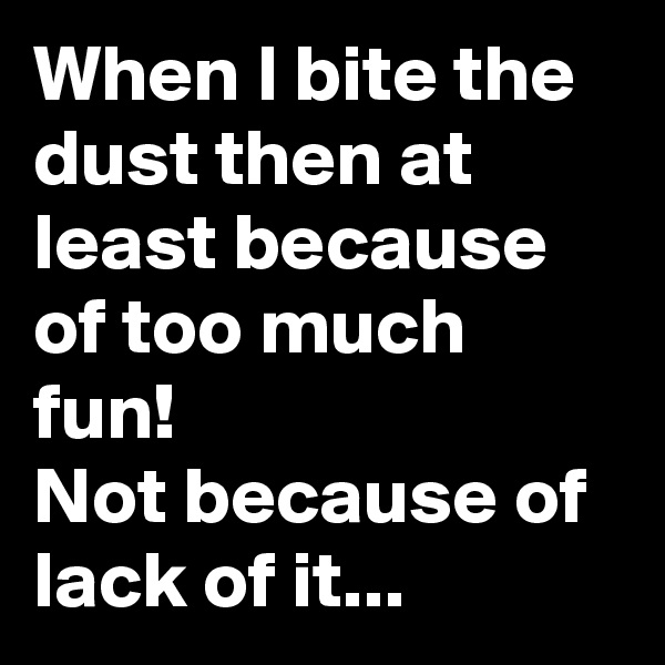 When I bite the dust then at least because of too much fun!
Not because of lack of it...