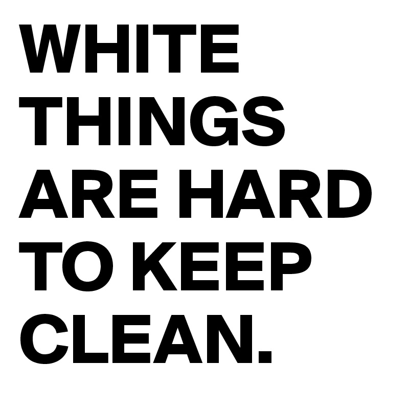 WHITE THINGS ARE HARD TO KEEP CLEAN.