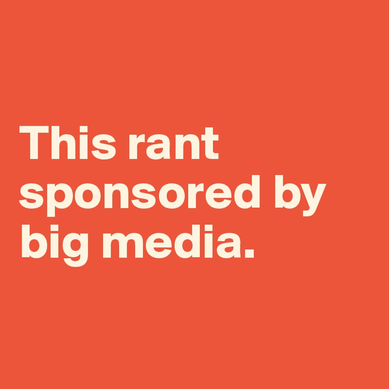 

This rant sponsored by big media.

