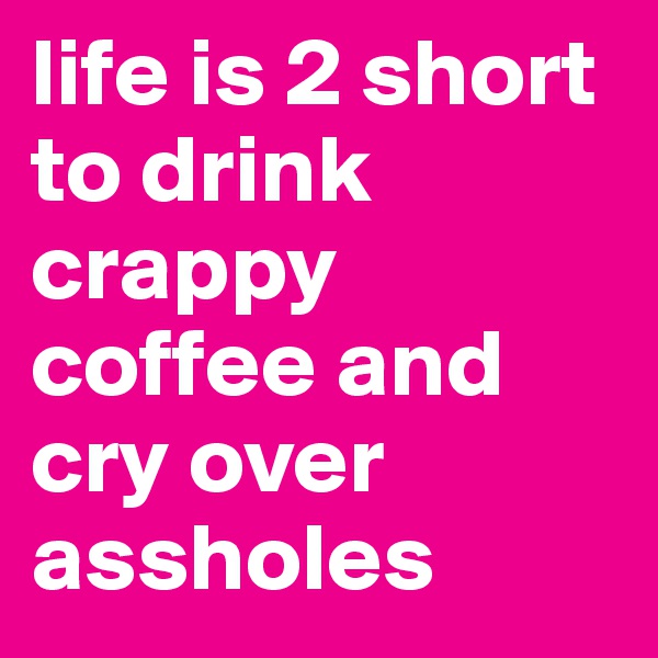 life is 2 short to drink crappy coffee and cry over assholes