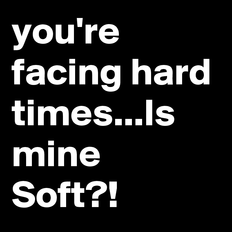 you're facing hard times...Is mine Soft?!