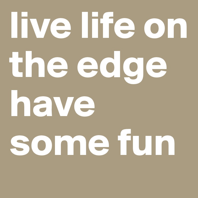 live life on the edge have some fun 