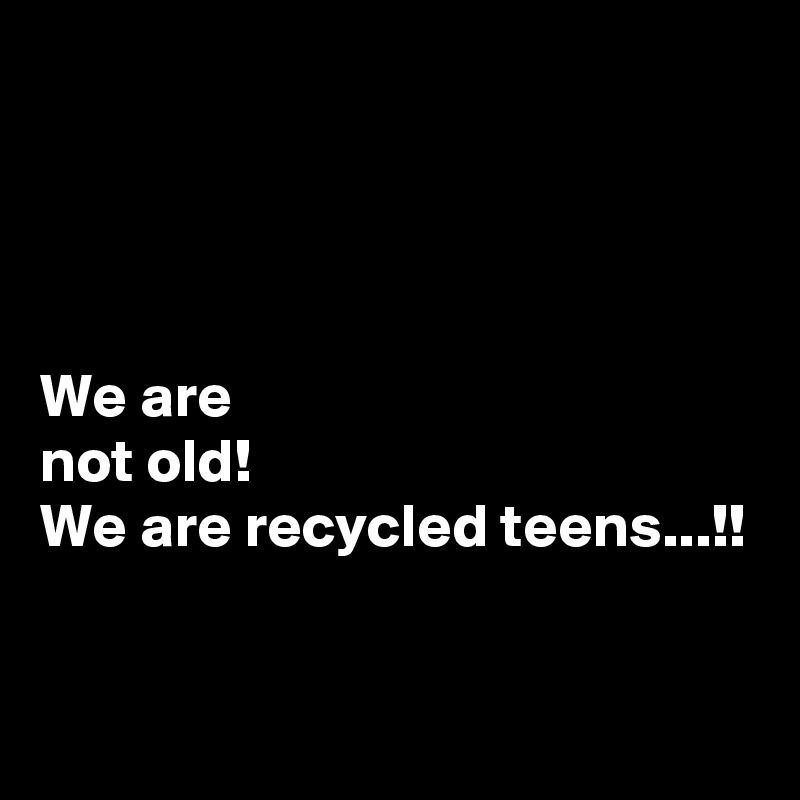 




We are 
not old!
We are recycled teens...!!

