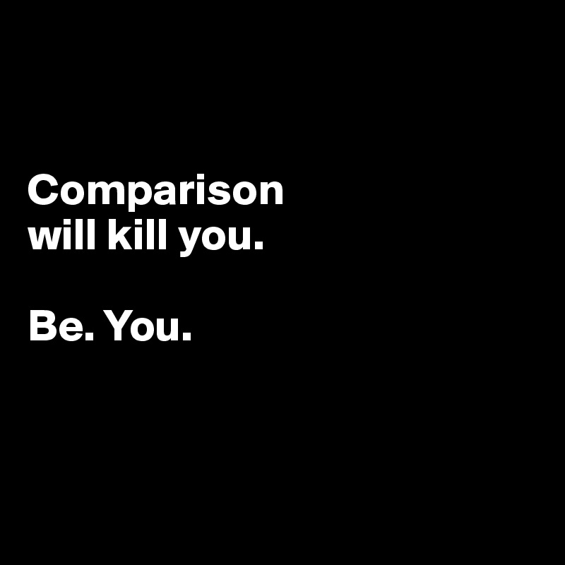 


Comparison 
will kill you.

Be. You. 



