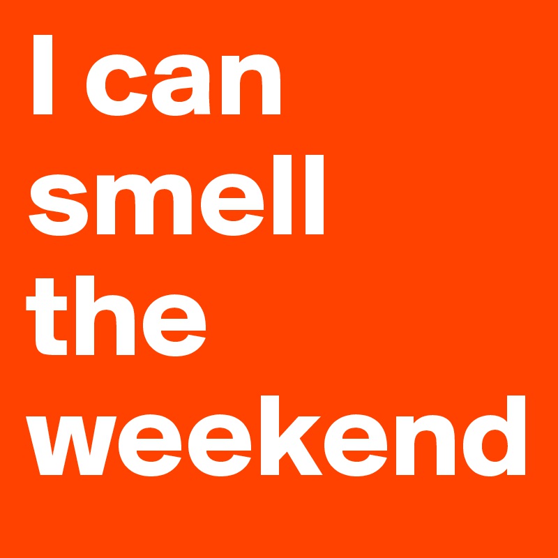 I can smell the weekend