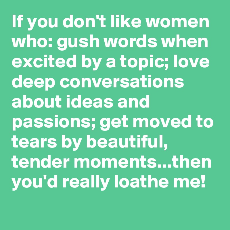If you don't like women who: gush words when excited by a topic; love deep conversations about ideas and passions; get moved to tears by beautiful, tender moments...then you'd really loathe me!