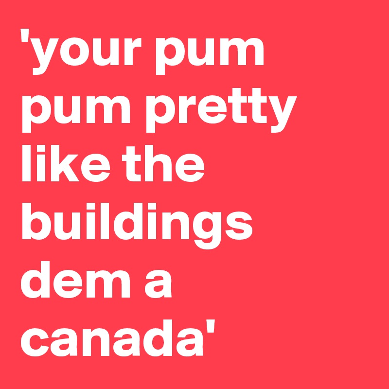 'your pum pum pretty like the buildings dem a canada'