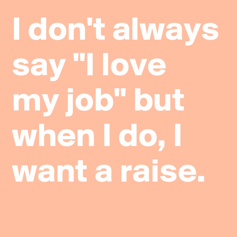 I don't always say "I love my job" but when I do, I want a raise.