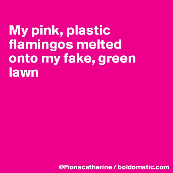 
My pink, plastic flamingos melted
onto my fake, green
lawn





