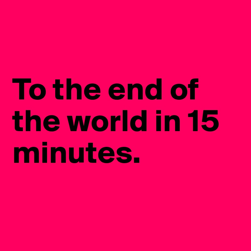 

To the end of the world in 15 minutes.

