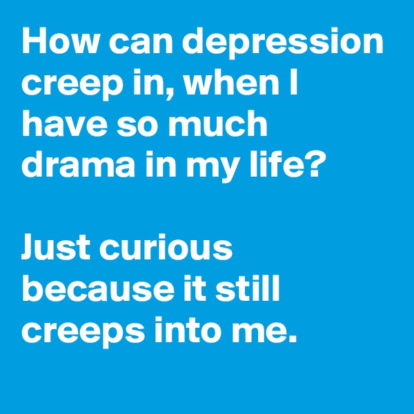 How can depression creep in, when I have so much drama in my life?

Just curious because it still creeps into me.