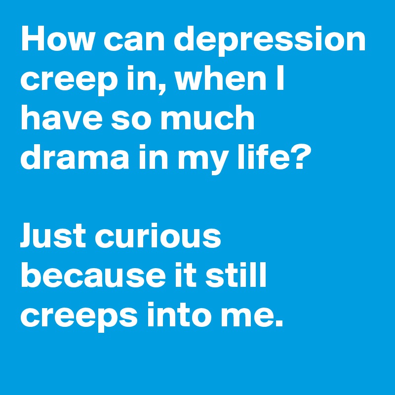 How can depression creep in, when I have so much drama in my life?

Just curious because it still creeps into me.