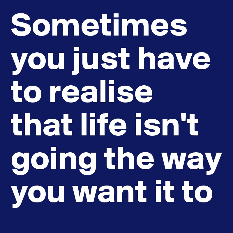 Sometimes you just have to realise that life isn't going the way you want it to