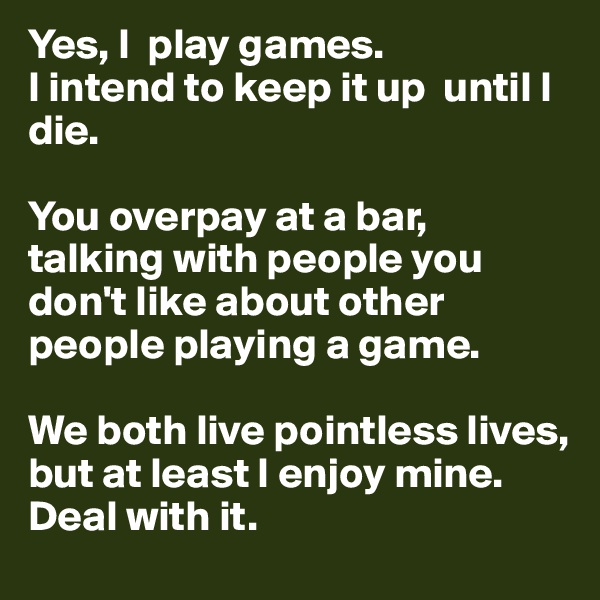 Yes, I  play games.
I intend to keep it up  until I die. 

You overpay at a bar, talking with people you don't like about other people playing a game. 

We both live pointless lives, but at least I enjoy mine.
Deal with it. 