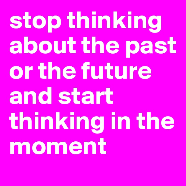 stop thinking about the past or the future and start thinking in the moment