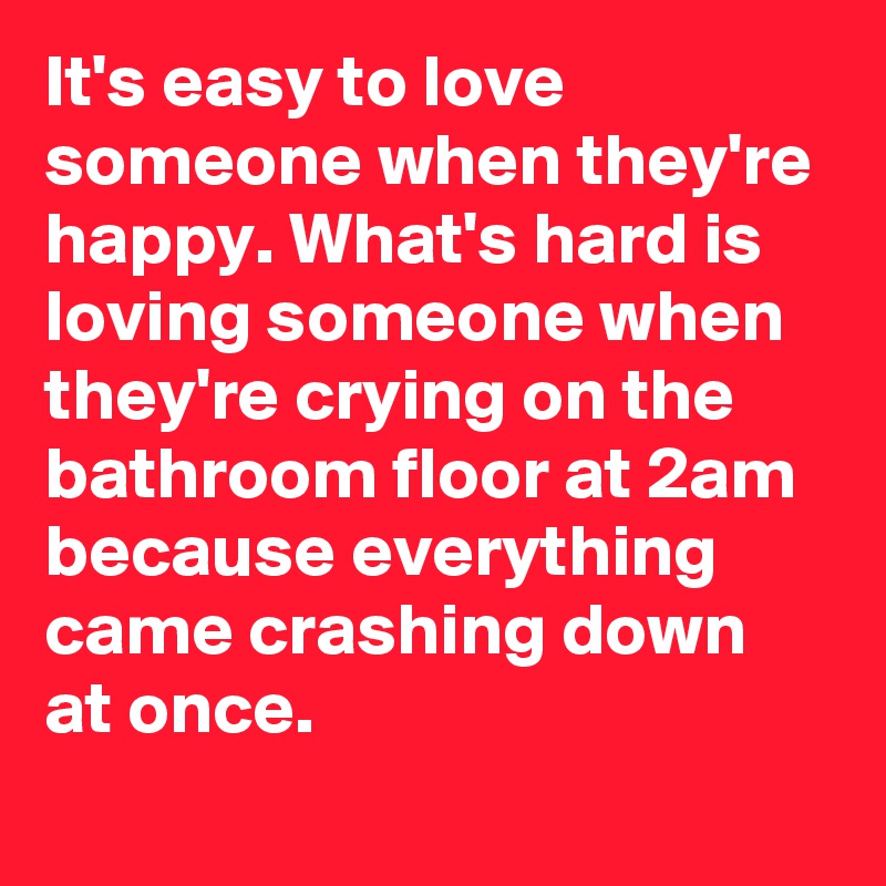 It's easy to love someone when they're happy. What's hard is loving someone when they're crying on the bathroom floor at 2am because everything came crashing down at once.  