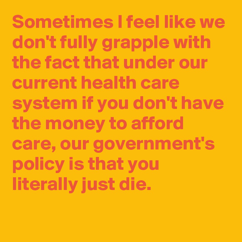 Sometimes I feel like we don't fully grapple with the fact that under our current health care system if you don't have the money to afford care, our government's policy is that you literally just die.