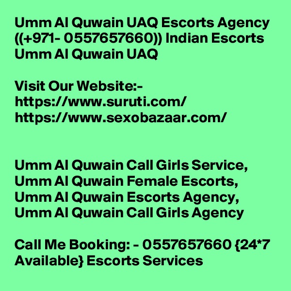 Umm Al Quwain UAQ Escorts Agency ((+971- 0557657660)) Indian Escorts Umm Al Quwain UAQ

Visit Our Website:-
https://www.suruti.com/
https://www.sexobazaar.com/


Umm Al Quwain Call Girls Service,  Umm Al Quwain Female Escorts,  Umm Al Quwain Escorts Agency,  Umm Al Quwain Call Girls Agency

Call Me Booking: - 0557657660 {24*7 Available} Escorts Services