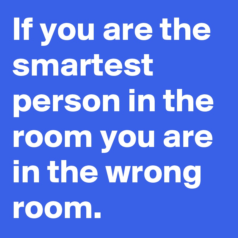 If you are the smartest person in the room you are in the wrong room.