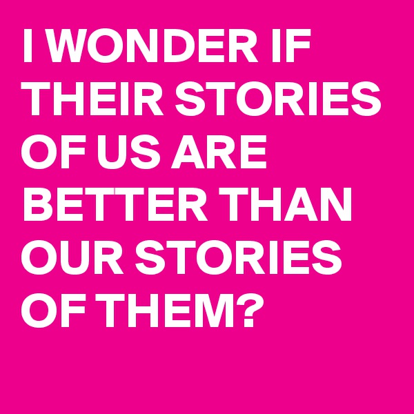 I WONDER IF THEIR STORIES OF US ARE BETTER THAN OUR STORIES OF THEM?