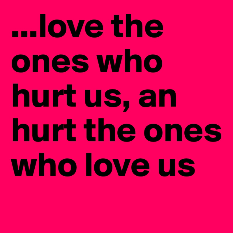 ...love the ones who hurt us, an hurt the ones who love us