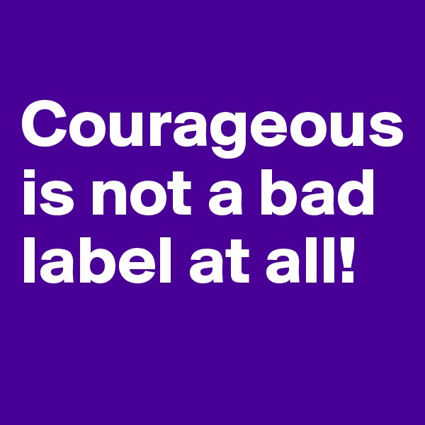 
Courageous is not a bad label at all!

