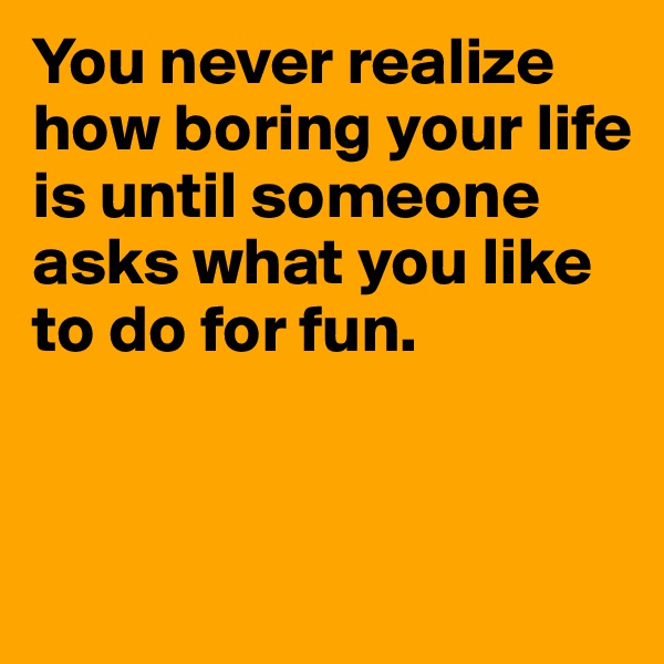 You never realize how boring your life is until someone asks what you like to do for fun.


