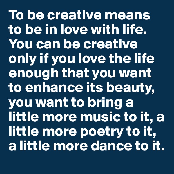 To be creative means to be in love with life. You can be creative only if you love the life enough that you want to enhance its beauty, you want to bring a little more music to it, a little more poetry to it, a little more dance to it.