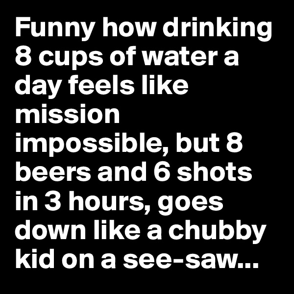 Funny how drinking 8 cups of water a day feels like mission impossible, but 8 beers and 6 shots in 3 hours, goes down like a chubby kid on a see-saw...