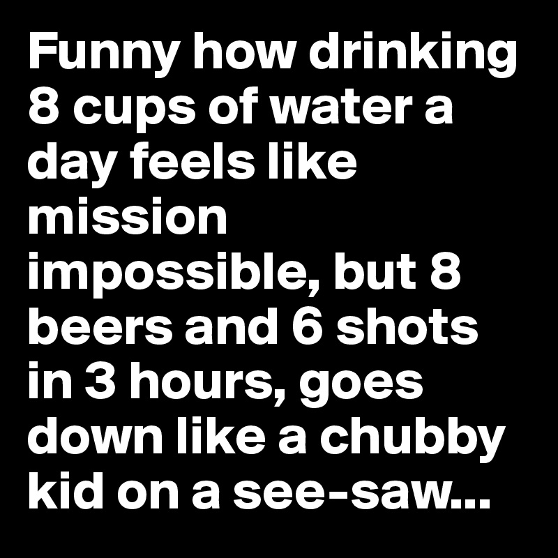Funny how drinking 8 cups of water a day feels like mission impossible, but 8 beers and 6 shots in 3 hours, goes down like a chubby kid on a see-saw...