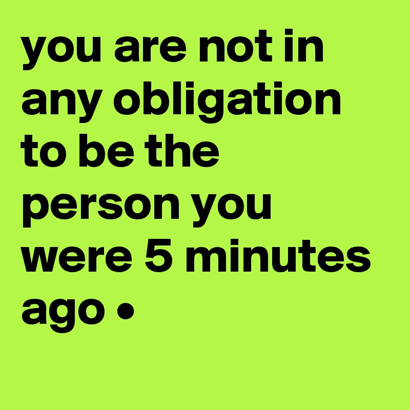 you are not in any obligation to be the person you were 5 minutes ago •
