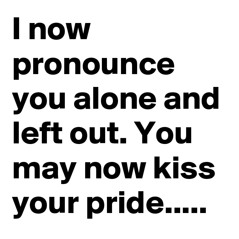 I now pronounce you alone and left out. You may now kiss your pride.....