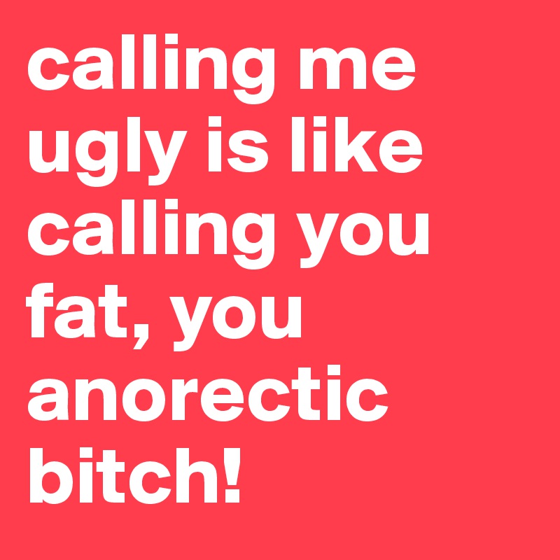 calling me ugly is like calling you fat, you anorectic bitch!