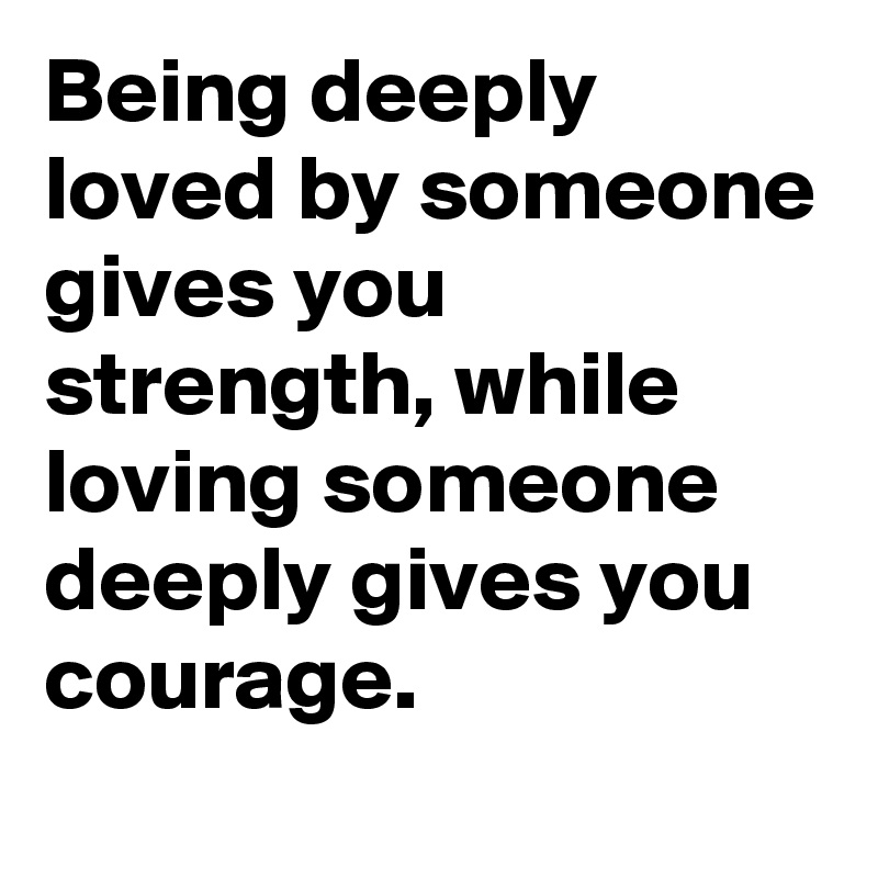 Being deeply loved by someone gives you  strength, while loving someone deeply gives you courage.
