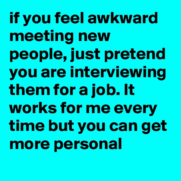 if you feel awkward meeting new people, just pretend you are interviewing them for a job. It works for me every time but you can get more personal