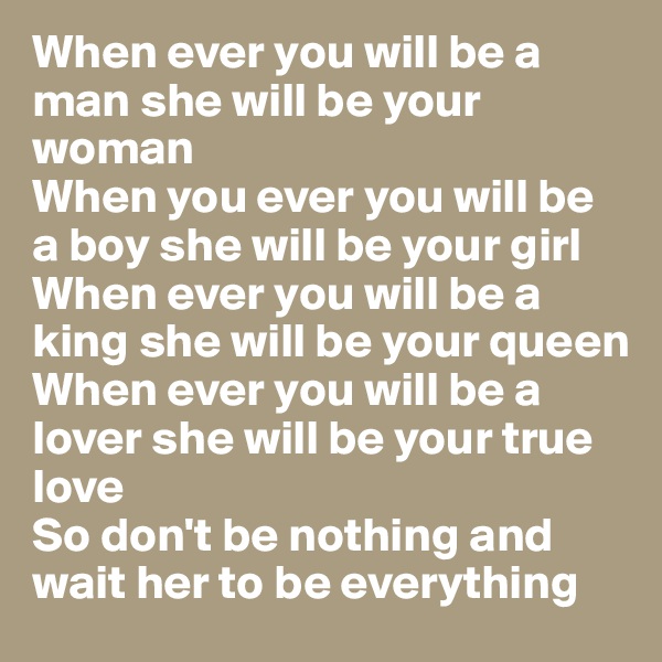 When ever you will be a man she will be your woman
When you ever you will be a boy she will be your girl 
When ever you will be a king she will be your queen 
When ever you will be a lover she will be your true love 
So don't be nothing and wait her to be everything 